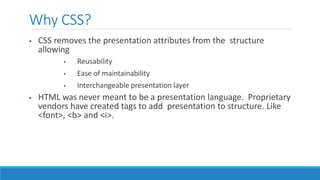 Why CSS?
 CSS removes the presentation attributes from the structure
allowing
• Reusability
• Ease of maintainability
• Interchangeable presentation layer
 HTML was never meant to be a presentation language. Proprietary
vendors have created tags to add presentation to structure. Like
<font>, <b> and <i>.
 