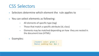 CSS Selectors
 Selectors determine which element the rule applies to
 You can select elements as following:
• All elements of specific type (tag)
• Those that match a specific attribute (id, class)
• Elements may be matched depending on how they are nested in
the document tree (HTML)
 Examples:
 