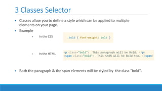 3 Classes Selector
 Classes allow you to define a style which can be applied to multiple
elements on your page.
 Example
• In the CSS
• In the HTML
 Both the paragraph & the span elements will be styled by the class “bold".
 