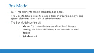 Box Model
 All HTML elements can be considered as boxes.
 The Box Model allows us to place a border around elements and
space elements in relation to other elements.
 The Box Model consists of:
• Margin: The distance between an element and its parent
• Padding: The distance between the element and its content
• Borders
• Actual content
 
