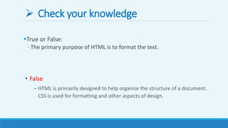  Check your knowledge
True or False:
◦ The primary purpose of HTML is to format the text.
• False
– HTML is primarily designed to help organize the structure of a document.
CSS is used for formatting and other aspects of design.
 