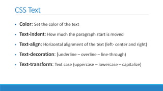 CSS Text
 Color: Set the color of the text
 Text-indent: How much the paragraph start is moved
 Text-align: Horizontal alignment of the text (left- center and right)
 Text-decoration: (underline – overline – line-through)
 Text-transform: Text case (uppercase – lowercase – capitalize)
 