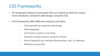 CSS Frameworks
 Pre-prepared software framework that are meant to allow for easier,
more standards compliant web design using the CSS.
 CSS frameworks offer different modules and tools:
• Grid especially for responsive web design
• Web typography
• Set of icons in sprites or icon fonts
• Styling for tooltips, buttons, elements of forms
• Parts of graphical user interfaces like accordion, tabs, or slideshow
• Minified css and js files
 