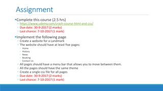 Assignment
Complete this course (2.5 hrs)
◦ https://www.udemy.com/crash-course-html-and-css/
◦ Due date: 30-9-2017 (2 marks)
◦ Last chance: 7-10-2017 (1 mark)
Implement the following page
◦ Create a website for a Landmark
◦ The website should have at least five pages:
◦ Home
◦ History
◦ News
◦ Booking
◦ Contact Us
◦ All pages should have a menu bar that allows you to move between them.
◦ All the pages should have the same theme
◦ Create a single css file for all pages
◦ Due date: 30-9-2017 (2 marks)
◦ Last chance: 7-10-2017 (1 mark)
 