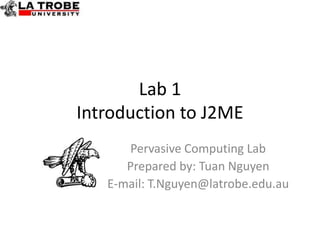 Lab 1
Introduction to J2ME
      Pervasive Computing Lab
      Prepared by: Tuan Nguyen
   E-mail: T.Nguyen@latrobe.edu.au
 