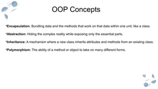 12
OOP Concepts
•Encapsulation: Bundling data and the methods that work on that data within one unit, like a class.
•Abstraction: Hiding the complex reality while exposing only the essential parts.
•Inheritance: A mechanism where a new class inherits attributes and methods from an existing class.
•Polymorphism: The ability of a method or object to take on many different forms.
 