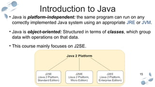 15
Introduction to Java
• Java is platform-independent: the same program can run on any
correctly implemented Java system using an appropriate JRE or JVM.
• Java is object-oriented: Structured in terms of classes, which group
data with operations on that data.
• This course mainly focuses on J2SE.
 