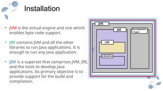 16
Installation
.
• JVM is the virtual engine and one which
enables byte code support.
• JRE contains JVM and all the other
libraries to run Java applications. It is
enough to run any Java application.
• JDK is a superset that comprises JVM, JRE,
and the tools to develop Java
applications. Its primary objective is to
provide support for the build and
compilation.
 