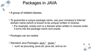 19
Packages in JAVA
• A group of related classes.
• To guarantee a unique package name, use your company‘s Internet
domain name (which is known to be unique) written in reverse.
• For example, oracle.com is a domain when written in reverse order,
it turns into the package name com.oracle
• Packages can be nested.
• Standard Java Packages: java.* , javax.*
• such as java.lang, java.util, java.net, and so on
 