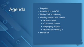 2
Agenda • Logistics
• Introduction to OOP
• Main OOP Vocabulary
• Getting started with IntelliJ
• How to install
• Quick start Guide
• Displaying outputs
• How to run / debug ?
• Hands-on
 