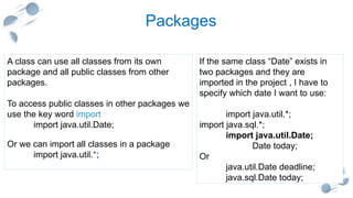 20
Packages
If the same class “Date” exists in
two packages and they are
imported in the project , I have to
specify which date I want to use:
import java.util.*;
import java.sql.*;
import java.util.Date;
Date today;
Or
java.util.Date deadline;
java.sql.Date today;
A class can use all classes from its own
package and all public classes from other
packages.
To access public classes in other packages we
use the key word import
import java.util.Date;
Or we can import all classes in a package
import java.util.*;
 