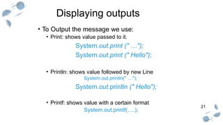 21
Displaying outputs
• To Output the message we use:
• Print: shows value passed to it.
System.out.print (" …");
System.out.print (" Hello");
• Println: shows value followed by new Line
System.out.println(" …");
System.out.println (" Hello");
• Printf: shows value with a certain format
System.out.printf(….);
 