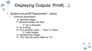 22
Displaying Outputs: Printf(…)
• System.out.printf(“%parameter”, value);
• Common parameters:
'd': decimal integer
'f': decimal notation for float
'c': for a character
's': for a string.
'b': for a boolean value  "true" or "false"
'o': octal integer
'x': hexadecimal integer
'n': "%n" has the same effect as "n".
 