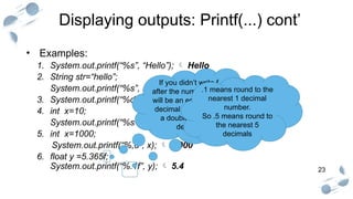23
Displaying outputs: Printf(...) cont’
• Examples:
1. System.out.printf(“%s”, “Hello”);  Hello
2. String str=“hello”;
System.out.printf(“%s”, str); hello
3. System.out.printf(“%d”, 10);  10
4. int x=10;
System.out.printf(“%s=%d”, “x”, x);  x=10
5. int x=1000;
System.out.printf(“%,d”, x);  1,000
6. float y =5.365f;
System.out.printf(“%.1f”, y);  5.4
If you didn’t write f
after the number there
will be an error as any
decimal number is of
a double type “by
default”
.1 means round to the
nearest 1 decimal
number.
So .5 means round to
the nearest 5
decimals
 