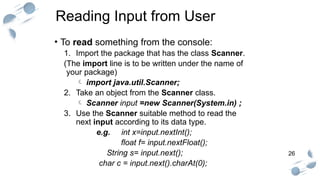 26
Reading Input from User
• To read something from the console:
1. Import the package that has the class Scanner.
(The import line is to be written under the name of
your package)
 import java.util.Scanner;
2. Take an object from the Scanner class.
 Scanner input =new Scanner(System.in) ;
3. Use the Scanner suitable method to read the
next input according to its data type.
e.g. int x=input.nextInt();
float f= input.nextFloat();
String s= input.next();
char c = input.next().charAt(0);
 