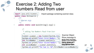 27
Exercise 2: Adding Two
Numbers Read from user
Scanner Object
Read First Number
using Scanner
Object
Show Sum
Show message to
enter first number
Same steps with
second number
Import package containing scanner class
 