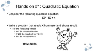 28
Hands on #1: Quadratic Equation
• Consider the following quadratic equation:
3X2
-8X + 4
• Write a program that reads X from user and shows result.
• Try the following values
• X=2 the result will be zero.
• X=200 the result will be 118404.
• X=1 the result will be -1.
10 Minutes
 