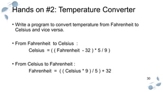 30
Hands on #2: Temperature Converter
• Write a program to convert temperature from Fahrenheit to
Celsius and vice versa.
• From Fahrenheit to Celsius :
Celsius = ( ( Fahrenheit - 32 ) * 5 / 9 )
• From Celsius to Fahrenheit :
Fahrenheit = ( ( Celsius * 9 ) / 5 ) + 32
 