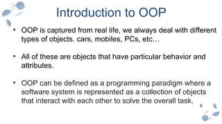 6
Introduction to OOP
• OOP is captured from real life, we always deal with different
types of objects. cars, mobiles, PCs, etc…
• All of these are objects that have particular behavior and
attributes.
• OOP can be defined as a programming paradigm where a
software system is represented as a collection of objects
that interact with each other to solve the overall task.
 
