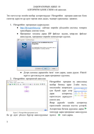 1
ЛАБОРАТОРЫН АЖИЛ 10
АЛГОРИТМ БЛОК СХЕМ-тэй ажиллах
Энэ хичээлээр энгийн хялбар алгоритмуудыг Flowgorithm програм ашиглан блок
схемээр дүрслэн үр дүнг гаргаж авах дадал, чадварт суралцахад оршино.
1. Flowgorithm програмын суурилуулах:
● http://flowgorithm.org/ сайтаас өөрийн үйлдлийн системд тохирох
хувилбараа сонгож татах.
● Програмыг татсаны дараа ZIP файлыг задлан, setup.exe файлыг
ажиллуулж, програмыг өөрийн компьютерт суулгах.
● Дээрх цонхны дараагийн /next/ товч даран, цааш дуусах /Finish/
хүртэл үргэлжлүүлэн дарж програмыг суулгана.
2. Flowgorithm програмтай ажиллах
Flowgorithm програм нь ажиллахад
хялбар бөгөөд зураг 2-ийн эхлэл,
төгсгөлийн хоорондох
сум бүхий дүрс дээр
дарж алгоритмд
хэрэглэгдэх дүрсүүдээ
сонгох юм.
Ямар дүрсийг тухайн алгоритмд
хэрэглэхийг онолын хэсгээс үзээрэй.
Алгоритмаа бичиж дууссаны дараа
товчлуур дарж програмыг ажиллуулах
ба үр дүнг үйлдэл бүрээр ажиллуулахыг хүсвэл товч дарна.
Зураг 2. Flowgorithmпрограмын цонх
 