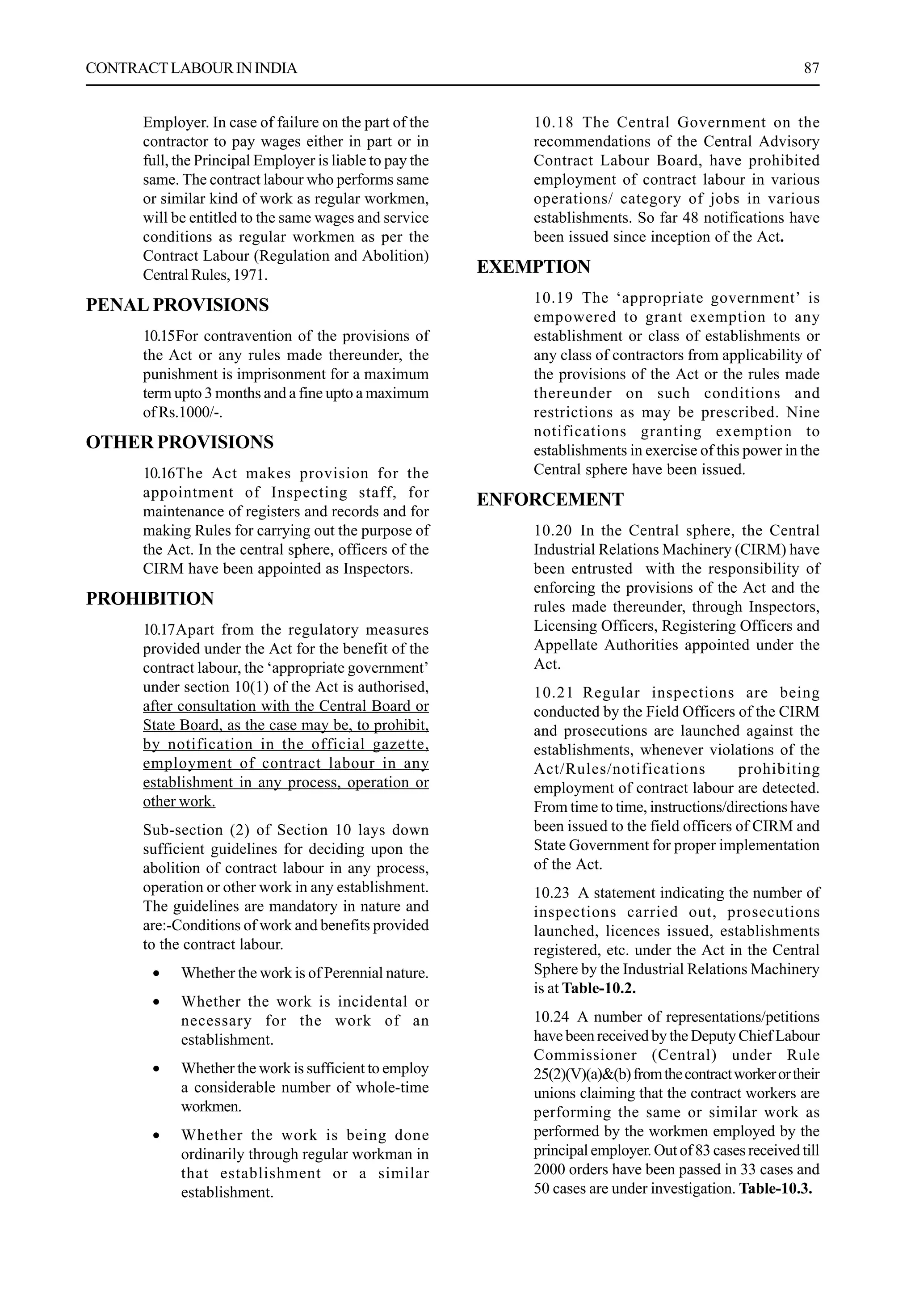 CONTRACTLABOURININDIA 87
Employer. In case of failure on the part of the
contractor to pay wages either in part or in
full, the Principal Employer is liable to pay the
same. The contract labour who performs same
or similar kind of work as regular workmen,
will be entitled to the same wages and service
conditions as regular workmen as per the
Contract Labour (Regulation and Abolition)
Central Rules, 1971.
PENAL PROVISIONS
10.15For contravention of the provisions of
the Act or any rules made thereunder, the
punishment is imprisonment for a maximum
term upto 3 months and a fine upto a maximum
of Rs.1000/-.
OTHER PROVISIONS
10.16The Act makes provision for the
appointment of Inspecting staff, for
maintenance of registers and records and for
making Rules for carrying out the purpose of
the Act. In the central sphere, officers of the
CIRM have been appointed as Inspectors.
PROHIBITION
10.17Apart from the regulatory measures
provided under the Act for the benefit of the
contract labour, the ‘appropriate government’
under section 10(1) of the Act is authorised,
after consultation with the Central Board or
State Board, as the case may be, to prohibit,
by notification in the official gazette,
employment of contract labour in any
establishment in any process, operation or
other work.
Sub-section (2) of Section 10 lays down
sufficient guidelines for deciding upon the
abolition of contract labour in any process,
operation or other work in any establishment.
The guidelines are mandatory in nature and
are:-Conditions of work and benefits provided
to the contract labour.
• Whether the work is of Perennial nature.
• Whether the work is incidental or
necessary for the work of an
establishment.
• Whether the work is sufficient to employ
a considerable number of whole-time
workmen.
• Whether the work is being done
ordinarily through regular workman in
that establishment or a similar
establishment.
10.18 The Central Government on the
recommendations of the Central Advisory
Contract Labour Board, have prohibited
employment of contract labour in various
operations/ category of jobs in various
establishments. So far 48 notifications have
been issued since inception of the Act.
EXEMPTION
10.19 The ‘appropriate government’ is
empowered to grant exemption to any
establishment or class of establishments or
any class of contractors from applicability of
the provisions of the Act or the rules made
thereunder on such conditions and
restrictions as may be prescribed. Nine
notifications granting exemption to
establishments in exercise of this power in the
Central sphere have been issued.
ENFORCEMENT
10.20 In the Central sphere, the Central
Industrial Relations Machinery (CIRM) have
been entrusted with the responsibility of
enforcing the provisions of the Act and the
rules made thereunder, through Inspectors,
Licensing Officers, Registering Officers and
Appellate Authorities appointed under the
Act.
10.21 Regular inspections are being
conducted by the Field Officers of the CIRM
and prosecutions are launched against the
establishments, whenever violations of the
Act/Rules/notifications prohibiting
employment of contract labour are detected.
From time to time, instructions/directions have
been issued to the field officers of CIRM and
State Government for proper implementation
of the Act.
10.23 A statement indicating the number of
inspections carried out, prosecutions
launched, licences issued, establishments
registered, etc. under the Act in the Central
Sphere by the Industrial Relations Machinery
is at Table-10.2.
10.24 A number of representations/petitions
have been received by the Deputy Chief Labour
Commissioner (Central) under Rule
25(2)(V)(a)&(b)fromthecontractworkerortheir
unions claiming that the contract workers are
performing the same or similar work as
performed by the workmen employed by the
principal employer. Out of 83 cases received till
2000 orders have been passed in 33 cases and
50 cases are under investigation. Table-10.3.
 