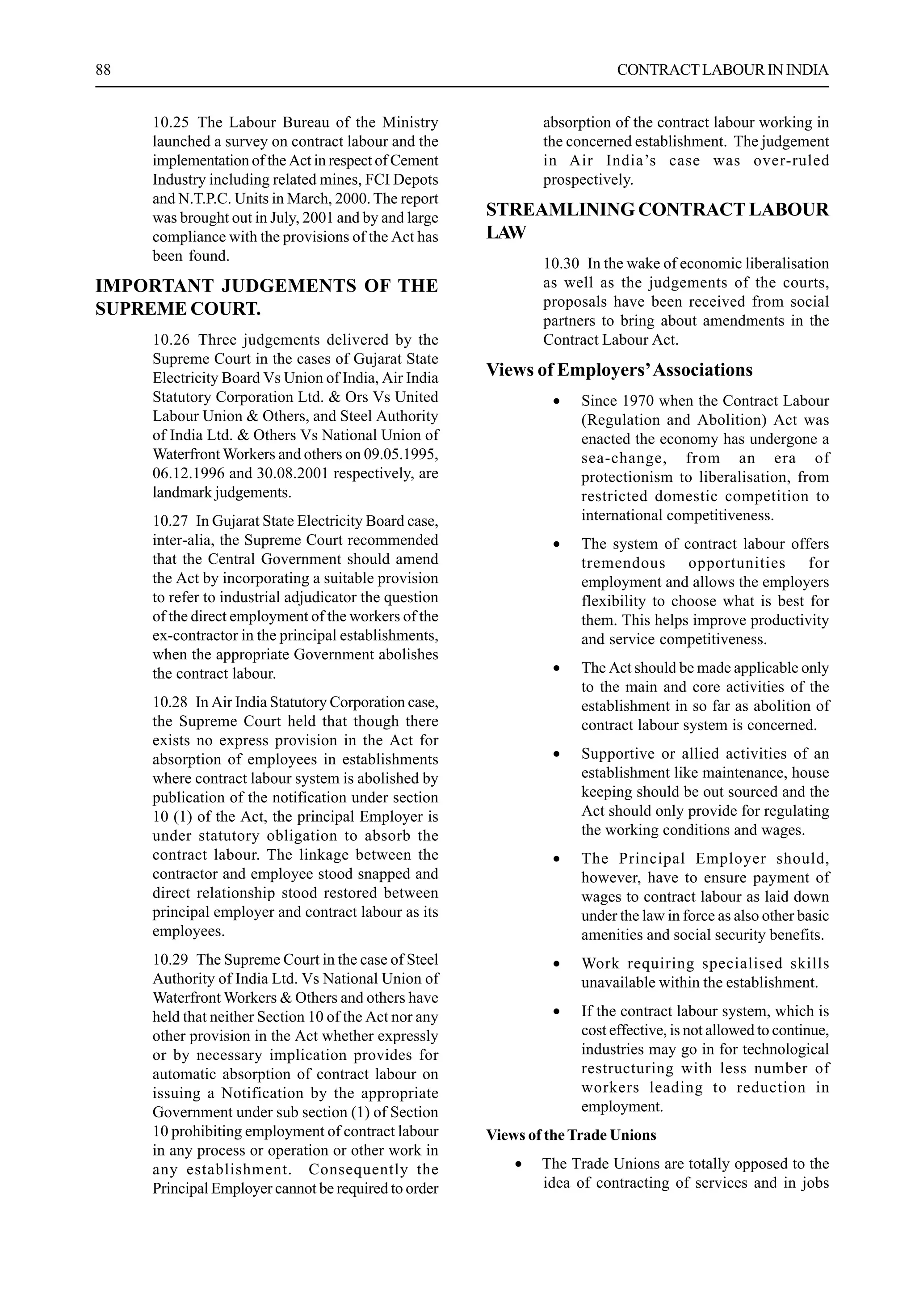 88 CONTRACTLABOURININDIA
10.25 The Labour Bureau of the Ministry
launched a survey on contract labour and the
implementation of the Act in respect of Cement
Industry including related mines, FCI Depots
and N.T.P.C. Units in March, 2000.The report
was brought out in July, 2001 and by and large
compliance with the provisions of the Act has
been found.
IMPORTANT JUDGEMENTS OF THE
SUPREME COURT.
10.26 Three judgements delivered by the
Supreme Court in the cases of Gujarat State
Electricity Board Vs Union of India, Air India
Statutory Corporation Ltd. & Ors Vs United
Labour Union & Others, and Steel Authority
of India Ltd. & Others Vs National Union of
Waterfront Workers and others on 09.05.1995,
06.12.1996 and 30.08.2001 respectively, are
landmark judgements.
10.27 In Gujarat State Electricity Board case,
inter-alia, the Supreme Court recommended
that the Central Government should amend
the Act by incorporating a suitable provision
to refer to industrial adjudicator the question
of the direct employment of the workers of the
ex-contractor in the principal establishments,
when the appropriate Government abolishes
the contract labour.
10.28 In Air India Statutory Corporation case,
the Supreme Court held that though there
exists no express provision in the Act for
absorption of employees in establishments
where contract labour system is abolished by
publication of the notification under section
10 (1) of the Act, the principal Employer is
under statutory obligation to absorb the
contract labour. The linkage between the
contractor and employee stood snapped and
direct relationship stood restored between
principal employer and contract labour as its
employees.
10.29 The Supreme Court in the case of Steel
Authority of India Ltd. Vs National Union of
Waterfront Workers & Others and others have
held that neither Section 10 of the Act nor any
other provision in the Act whether expressly
or by necessary implication provides for
automatic absorption of contract labour on
issuing a Notification by the appropriate
Government under sub section (1) of Section
10 prohibiting employment of contract labour
in any process or operation or other work in
any establishment. Consequently the
Principal Employer cannot be required to order
absorption of the contract labour working in
the concerned establishment. The judgement
in Air India’s case was over-ruled
prospectively.
STREAMLINING CONTRACT LABOUR
LAW
10.30 In the wake of economic liberalisation
as well as the judgements of the courts,
proposals have been received from social
partners to bring about amendments in the
Contract Labour Act.
Views of Employers’Associations
• Since 1970 when the Contract Labour
(Regulation and Abolition) Act was
enacted the economy has undergone a
sea-change, from an era of
protectionism to liberalisation, from
restricted domestic competition to
international competitiveness.
• The system of contract labour offers
tremendous opportunities for
employment and allows the employers
flexibility to choose what is best for
them. This helps improve productivity
and service competitiveness.
• The Act should be made applicable only
to the main and core activities of the
establishment in so far as abolition of
contract labour system is concerned.
• Supportive or allied activities of an
establishment like maintenance, house
keeping should be out sourced and the
Act should only provide for regulating
the working conditions and wages.
• The Principal Employer should,
however, have to ensure payment of
wages to contract labour as laid down
under the law in force as also other basic
amenities and social security benefits.
• Work requiring specialised skills
unavailable within the establishment.
• If the contract labour system, which is
cost effective, is not allowed to continue,
industries may go in for technological
restructuring with less number of
workers leading to reduction in
employment.
Views of theTrade Unions
• The Trade Unions are totally opposed to the
idea of contracting of services and in jobs
 