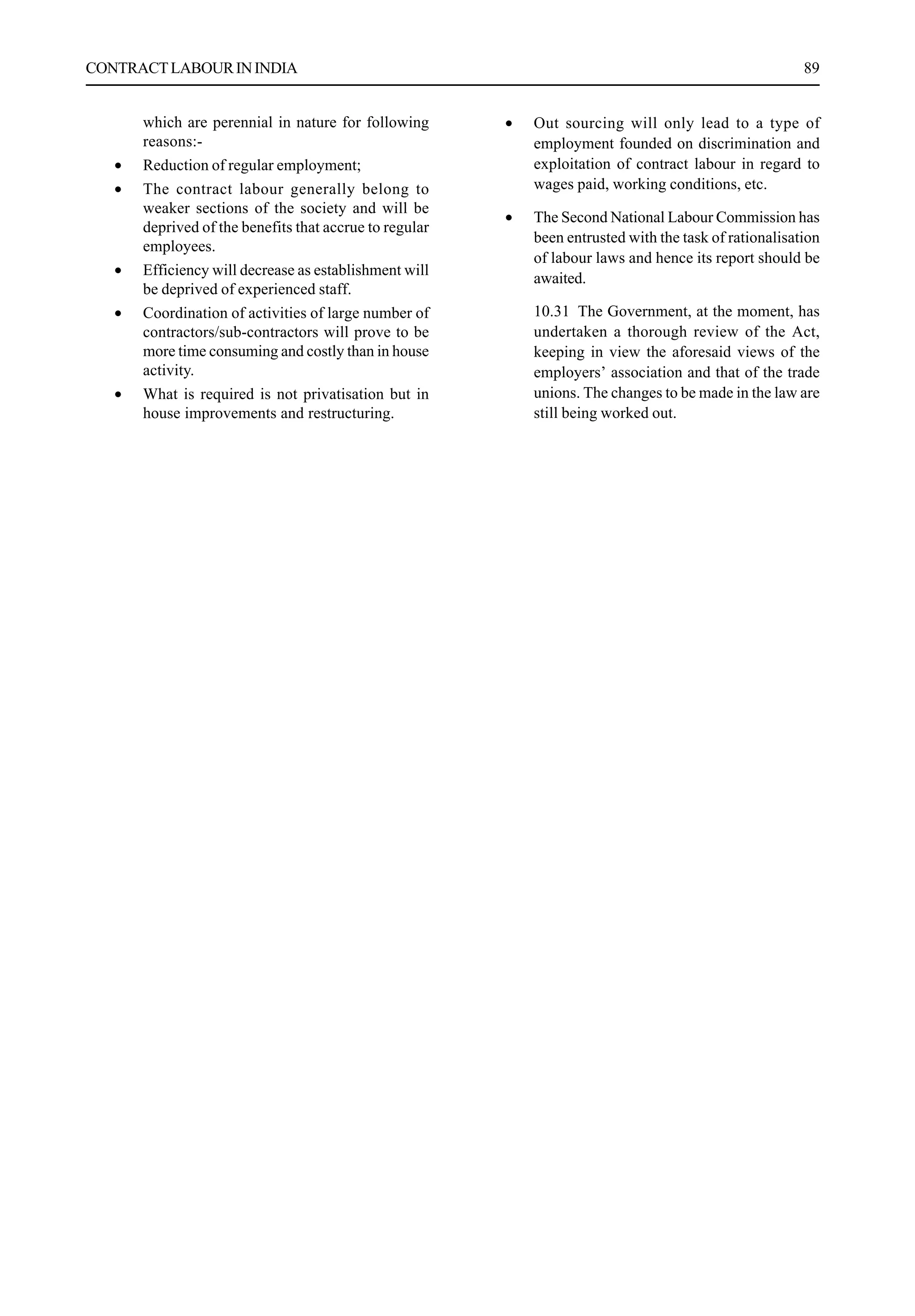 CONTRACTLABOURININDIA 89
which are perennial in nature for following
reasons:-
• Reduction of regular employment;
• The contract labour generally belong to
weaker sections of the society and will be
deprived of the benefits that accrue to regular
employees.
• Efficiency will decrease as establishment will
be deprived of experienced staff.
• Coordination of activities of large number of
contractors/sub-contractors will prove to be
more time consuming and costly than in house
activity.
• What is required is not privatisation but in
house improvements and restructuring.
• Out sourcing will only lead to a type of
employment founded on discrimination and
exploitation of contract labour in regard to
wages paid, working conditions, etc.
• The Second National Labour Commission has
been entrusted with the task of rationalisation
of labour laws and hence its report should be
awaited.
10.31 The Government, at the moment, has
undertaken a thorough review of the Act,
keeping in view the aforesaid views of the
employers’ association and that of the trade
unions. The changes to be made in the law are
still being worked out.
 