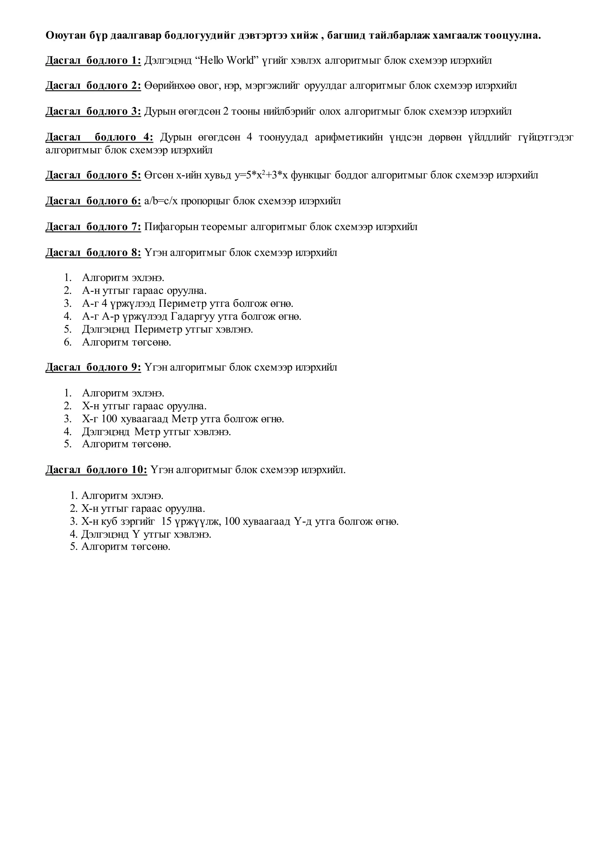 Оюутан бүр даалгавар бодлогуудийг дэвтэртээ хийж , багшид тайлбарлаж хамгаалж тооцуулна.
Дасгал бодлого 1: Дэлгэцэнд “Hello World” үгийг хэвлэх алгоритмыг блок схемээр илэрхийл
Дасгал бодлого 2: Өөрийнхөө овог, нэр, мэргэжлийг оруулдаг алгоритмыг блок схемээр илэрхийл
Дасгал бодлого 3: Дурын өгөгдсөн 2 тооны нийлбэрийг олох алгоритмыг блок схемээр илэрхийл
Дасгал бодлого 4: Дурын өгөгдсөн 4 тоонуудад арифметикийн үндсэн дөрвөн үйлдлийг гүйцэтгэдэг
алгоритмыг блок схемээр илэрхийл
Дасгал бодлого 5: Өгсөн x-ийн хувьд y=5*x2
+3*x функцыг боддог алгоритмыг блок схемээр илэрхийл
Дасгал бодлого 6: a/b=c/x пропорцыг блок схемээр илэрхийл
Дасгал бодлого 7: Пифагорын теоремыг алгоритмыг блок схемээр илэрхийл
Дасгал бодлого 8: Үгэн алгоритмыг блок схемээр илэрхийл
1. Алгоритм эхлэнэ.
2. A-н утгыг гараас оруулна.
3. А-г 4 үржүлээд Периметр утга болгож өгнө.
4. А-г А-р үржүлээд Гадаргуу утга болгож өгнө.
5. Дэлгэцэнд Периметр утгыг хэвлэнэ.
6. Алгоритм төгсөнө.
Дасгал бодлого 9: Үгэн алгоритмыг блок схемээр илэрхийл
1. Алгоритм эхлэнэ.
2. X-н утгыг гараас оруулна.
3. X-г 100 хуваагаад Метр утга болгож өгнө.
4. Дэлгэцэнд Метр утгыг хэвлэнэ.
5. Алгоритм төгсөнө.
Дасгал бодлого 10: Үгэн алгоритмыг блок схемээр илэрхийл.
1. Алгоритм эхлэнэ.
2. X-н утгыг гараас оруулна.
3. X-н куб зэргийг 15 үржүүлж, 100 хуваагаад Y-д утга болгож өгнө.
4. Дэлгэцэнд Y утгыг хэвлэнэ.
5. Алгоритм төгсөнө.
 