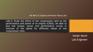 LAB 6: Study the effect of the compression ratio on the
performance and power of an engine (CI&SI), be able to
plot the torque, power and performance curves in
function of the speed for different values of the
compression ratio.
ME-469L (IC Engines and Power Plants Lab)
Umair Munir
Lab Engineer
 