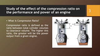 Study of the effect of the compression ratio on
the performance and power of an engine
• What is Compression Ratio?
Compression ratio is defined as the
ratio between total cylinder volumes
to clearance volume. The higher this
ratio, the greater will be the power
output from a given engine.
3
 
