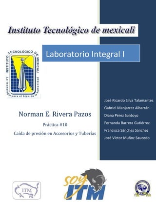 Norman E. Rivera Pazos
Práctica #10
Caída de presión en Accesorios y Tuberías
José Ricardo Silva Talamantes
Gabriel Manjarrez Albarrán
Diana Pérez Santoyo
Fernanda Barrera Gutiérrez
Francisca Sánchez Sánchez
José Víctor Muñoz Saucedo
Laboratorio Integral I
 