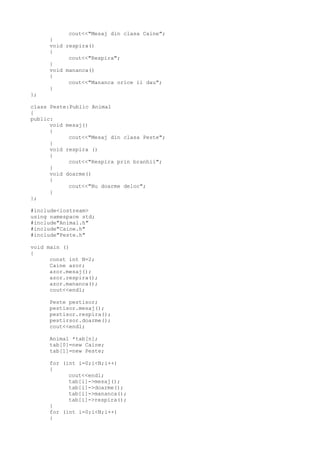 cout<<"Mesaj din clasa Caine";
}
void respira()
{
cout<<"Respira";
}
void mananca()
{
cout<<"Mananca orice ii dau";
}
};
class Peste:Public Animal
{
public:
void mesaj()
{
cout<<"Mesaj din clasa Peste";
}
void respira ()
{
cout<<"Respira prin branhii";
}
void doarme()
{
cout<<"Nu doarme deloc";
}
};
#include<iostream>
using namespace std;
#include"Animal.h"
#include"Caine.h"
#include"Peste.h"
void main ()
{
const int N=2;
Caine azor;
azor.mesaj();
azor.respira();
azor.mananca();
cout<<endl;
Peste pestisor;
pestisor.mesaj();
pestisor.respira();
pestirsor.doarme();
cout<<endl;
Animal *tab[n];
tab[0]=new Caine;
tab[1]=new Peste;
for (int i=0;i<N;i++)
{
cout<<endl;
tab[i]->mesaj();
tab[i]->doarme();
tab[i]->mananca();
tab[i]->respira();
}
for (int i=0;i<N;i++)
{
 