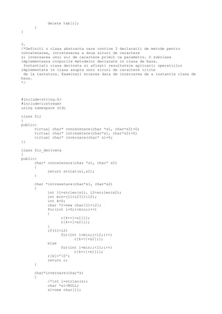 delete tab[i];
}
}
5.
/*Definiti o clasa abstracta care contine 3 declaratii de metode pentru
concatenarea, intreteserea a doua siruri de caractere
si inversarea unui sir de caractere primit ca parametru. O subclasa
implementeaza corpurile metodelor declarate in clasa de baza.
Instantiati clasa derivata si afisati rezultatele aplicarii operatiilor
implementate in clasa asupra unor siruri de caractere citite
de la tastatura. Examinati eroarea data de incercarea de a instantia clasa de
baza.
*/
#include<string.h>
#include<iostream>
using namespace std;
class Sir
{
public:
virtual char* concatenare(char *s1, char*s2)=0;
virtual char* intresetare(char*s1, char*s2)=0;
virtual char* inversare(char* s)=0;
};
class Sir_derivata
{
public:
char* concatenare(char *s1, char* s2)
{
return strcat(s1,s2);
}
char *intresetare(char*s1, char*s2)
{
int l1=strlen(s1), l2=strlen(s2);
int min=(l1<l2?l1:l2);
int k=0;
char *r=new char[l1+l2];
for(int i=0;i<min;i++)
{
r[k++]=s1[i];
r[k++]=s2[i];
}
if(l1<l2)
for(int i=min;i<l2;i++)
r[k++]=s2[i];
else
for(int i=min;i<l1;i++)
r[k++]=s1[i];
r[k]='0';
return r;
}
char*inversare(char*s)
{
/*int l=strlen(s);
char *s1=NULL;
s1=new char[l];
 