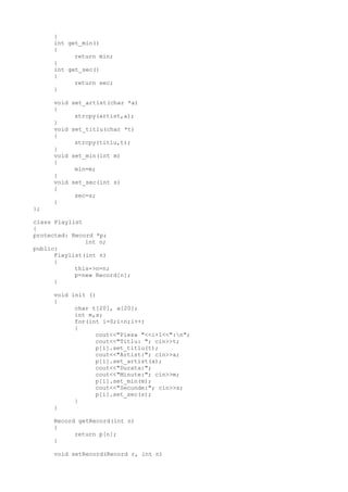 }
int get_min()
{
return min;
}
int get_sec()
{
return sec;
}
void set_artist(char *a)
{
strcpy(artist,a);
}
void set_titlu(char *t)
{
strcpy(titlu,t);
}
void set_min(int m)
{
min=m;
}
void set_sec(int s)
{
sec=s;
}
};
class Playlist
{
protected: Record *p;
int n;
public:
Playlist(int n)
{
this->n=n;
p=new Record[n];
}
void init ()
{
char t[20], a[20];
int m,s;
for(int i=0;i<n;i++)
{
cout<<"Piesa "<<i+1<<":n";
cout<<"Titlu: "; cin>>t;
p[i].set_titlu(t);
cout<<"Artist:"; cin>>a;
p[i].set_artist(a);
cout<<"Durata:";
cout<<"Minute:"; cin>>m;
p[i].set_min(m);
cout<<"Secunde:"; cin>>s;
p[i].set_sec(s);
}
}
Record getRecord(int n)
{
return p[n];
}
void setRecord(Record r, int n)
 