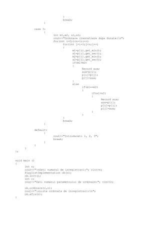 }
break;
}
case 3:
{
int m1,m2, s1,s2;
cout<<"Ordonare crescatoare dupa durata:n";
for(int i=0;i<n-1;i++)
for(int j=i+1;j<n;j++)
{
m1=p[i].get_min();
s1=p[i].get_sec();
m2=p[j].get_min();
s2=p[j].get_sec();
if(m1>m2)
{
Record aux;
aux=p[i];
p[i]=p[j];
p[j]=aux;
}
else
if(m1==m2)
{
if(s1>s2)
{
Record aux;
aux=p[i];
p[i]=p[j];
p[j]=aux;
}
}
}
break;
}
default:
{
cout<<"Introduceti 1, 2, 3";
break;
}
}
}
};
void main ()
{
int n;
cout<<"nDati numarul de inregistrari:"; cin>>n;
PlaylistImplementation ob(n);
ob.init();
int c;
cout<<"Dati numarul parametrului de ordonare:"; cin>>c;
ob.ordonare(c,n);
cout<<"nLista ordonata de inregistrari:n";
ob.afis(n);
}
 