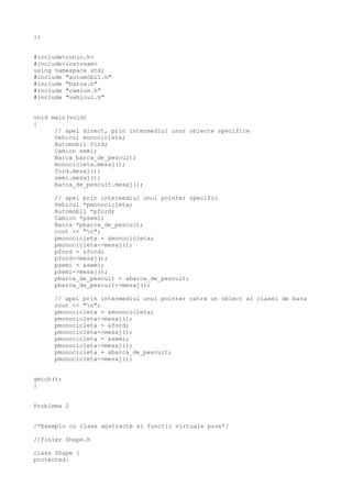 };
#include<conio.h>
#include<iostream>
using namespace std;
#include "automobil.h"
#include "barca.h"
#include "camion.h"
#include "vehicul.h"
void main(void)
{
// apel direct, prin intermediul unor obiecte specifice
Vehicul monocicleta;
Automobil ford;
Camion semi;
Barca barca_de_pescuit;
monocicleta.mesaj();
ford.mesaj();
semi.mesaj();
barca_de_pescuit.mesaj();
// apel prin intermediul unui pointer specific
Vehicul *pmonocicleta;
Automobil *pford;
Camion *psemi;
Barca *pbarca_de_pescuit;
cout << "n";
pmonocicleta = &monocicleta;
pmonocicleta->mesaj();
pford = &ford;
pford->mesaj();
psemi = &semi;
psemi->mesaj();
pbarca_de_pescuit = &barca_de_pescuit;
pbarca_de_pescuit->mesaj();
// apel prin intermediul unui pointer catre un obiect al clasei de baza
cout << "n";
pmonocicleta = &monocicleta;
pmonocicleta->mesaj();
pmonocicleta = &ford;
pmonocicleta->mesaj();
pmonocicleta = &semi;
pmonocicleta->mesaj();
pmonocicleta = &barca_de_pescuit;
pmonocicleta->mesaj();
getch();
}
Problema 2
/*Exemplu cu clase abstracte si functii virtuale pure*/
//fisier Shape.h
class Shape {
protected:
 