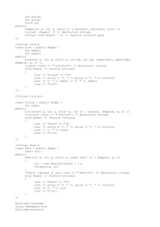 int xorig;
int yorig;
Color co;
public:
Shape(int x, int y, Color c) : xorig(x), yorig(y), co(c) {}
virtual ~Shape() {} // destructor virtual
virtual void draw() = 0; // functie virtuala pura
};
//fisier Line.h
class Line : public Shape {
int xdest;
int ydest;
public:
Line(int x, int y, Color c, int xd, int yd) :xdest(xd), ydest(yd),
Shape(x, y, c) {}
~Line() {cout << "~Linien";} // destructor virtual
void draw() // functie virtuala
{
cout << "Linie" << "(";
cout << xorig << ", " << yorig << ", " << int(co);
cout << ", " << xdest << ", " << ydest;
cout << ")n";
}
};
//fisier Circle.h
class Circle : public Shape {
int raza;
public:
Circle(int x, int y, Color c, int r) : raza(r), Shape(x, y, c) {}
~Circle() {cout << "~Cercn";} // destructor virtual
void draw() // functie virtuala
{
cout << "Cerc" << "(";
cout << xorig << ", " << yorig << ", " << int(co);
cout << ", " << raza;
cout << ")n";
}
};
//fisier Text.h
class Text : public Shape {
char* str;
public:
Text(int x, int y, Color c, const char* s) : Shape(x, y, c)
{
str = new char[strlen(s) + 1];
strcpy(str, s);
}
~Text() {delete [] str; cout << "~Textn";} // destructor virtual
void draw() // functie virtuala
{
cout << "Text" << "(";
cout << xorig << ", " << yorig << ", " << int(co);
cout << ", " << str;
cout << ")n";
}
};
#include<iostream>
using namespace std;
#include<string.h>
 