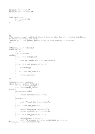 #include "Derivata2.h"
#include "Derivata1si2.h"
void main(void){
Derivata1si2 ob;
cin.get();
}
2.
/*La primul exemplu extindeþi clasa de bazã cu alte funcþii virtuale, redefinite
în clasele derivate, cum ar fi
metode get ºi set pentru greutatea vehicolului (variabila greutate).
*/
//fisierul antet vehicul.h
class Vehicul {
int roti;
float greutate;
public:
virtual void mesaj(void)
{
cout << "Mesaj din clasa Vehiculn";
}
virtual void set_greutate(float g)
{
greutate=g;
}
virtual float get_greutate()
{
return greutate;
}
};
//fisierul antet camion.h
class Camion : public Vehicul {
int incarcatura_pasageri;
float incarcatura_utila;
public:
int pasageri(void)
{
return incarcatura_pasageri;
}
void mesaj()
{
cout<<"Mesaj din clasa camion";
}
virtual float get_greutate()
{
cout<<"Greutatea camionului:";
return vehicul::get_greutate();
}
virtual void set_greutate(float g)
{
vehicul::set_greutate(g);
cout<<"S-a setat greutatea camionului la valoarea:
"<<vehicul::set_greutate()<<endl;
}
 