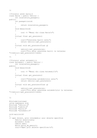 };
//fisierul antet barca.h
class Barca : public Vehicul {
int incarcatura_pasageri;
public:
int pasegeri(void)
{
return incarcatura_pasageri;
}
void mesaj(void)
{
cout << "Mesaj din clasa Barcan";
}
virtual float get_greutate()
{
cout<<"Greutatea barcii este:";
return vehicul::get_greutate();
}
virtual void set_greutate(float g)
{
vehicul::set_greutate(g);
cout<<"S-a setat greutatea barcii la valoarea:
"<<vehicul::get_greutate()<<endl;
}
};
//fisierul antet automobil.h
class Automobil : public Vehicul {
int incarcatura_pasageri;
public:
void mesaj(void)
{
cout << "Mesaj din clasa Automobiln";
}
virtual float get_greutate()
{
cout<<"Greutatea automobilului este:";
return vehicul::get_greutate();
}
virtual void set_greutate(float g)
{
vehicul::set_greutate(g);
cout<<"S-a setat greutatea automobilului la valoarea:
"<<vehicul::get_greutate()<<endl;
}
};
#include<iostream>
using namespace std;
#include "vehicul.h"
#include "camion.h"
#include "barca.h"
#include "automobil.h"
void main(void)
{
// apel direct, prin intermediul unor obiecte specifice
Vehicul monocicleta;
Automobil ford;
Camion semi;
Barca barca_de_pescuit;
cout<<"Apel prin obiecte specifice:n";
 
