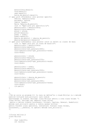 monocicleta.mesaj();
ford.mesaj();
semi.mesaj();
barca_de_pescuit.mesaj();
// apel prin intermediul unui pointer specific
Vehicul *pmonocicleta;
Automobil *pford;
Camion *psemi;
Barca *pbarca_de_pescuit;
cout << "Apel prin ptr specifici:n";
pmonocicleta = &monocicleta;
pmonocicleta->mesaj();
pford = &ford;
pford->mesaj();
psemi = &semi;
psemi->mesaj();
pbarca_de_pescuit = &barca_de_pescuit;
pbarca_de_pescuit->mesaj();
// apel prin intermediul unui pointer catre un obiect al clasei de baza
cout << "Apel prin ptr la clasa de baza:n";
pmonocicleta = &monocicleta;
pmonocicleta->mesaj();
pmonocicleta->set_greutate(400);
cout<<pmonocicleta->get_greutate()<<endl;
cout<<endl;
pmonocicleta = &ford;
pmonocicleta->mesaj();
pmonocicleta->set_greutate(270);
cout<<pmonocicleta->get_greutate()<<endl;
cout<<endl;
pmonocicleta = &semi;
pmonocicleta->mesaj();
pmonocicleta->set_greutate(350);
cout<<pmonocicleta->get_greutate()<<endl;
cout<<endl;
pmonocicleta = &barca_de_pescuit;
pmonocicleta->mesaj();
pmonocicleta->set_greutate(300);
cout<<pmonocicleta->get_greutate()<<endl;
cout<<endl;
cin.get();
}
3.
/*Sã se scrie un program C++ în care se defineºte o clasã Militar cu o metodã
publicã virtualã sunt_militar() care indicã
apartenenþa la armatã. Derivaþi clasa Militar pentru a crea clasa Soldat ºi
clasa Ofiter. Derivaþi mai departe clasa Ofiter
pentru a obtine clasele Locotenent, Colonel, Capitan, General. Redefiniti
metoda sunt_militar() pentru a indica gradul militar
pentru fiecare clasa specifica. Instantiati fiecare clasa Soldat,
Locotenent,...,General, si apelati metoda sunt_militar().
*/
//fisier Militar.h
class Militar
{
char nume[20];
int varsta;
 