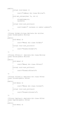 public:
virtual void mesaj ()
{
cout<<"nMesaj din clasa Militar";
}
void set_values(char *n, int v)
{
strcpy(nume,n);
varsta=v;
}
virtual void sunt_militar()
{
cout<<nume<<" lucteaza in cadrul armatei";
}
};
//fisier Soldat.h-clasa derivata din militar
class Soldat:public Militar
{
public:
void mesaj ()
{
cout<<"Mesaj din clasa Soldat;"
}
virtual void sunt_militar()
{
cout<<"Gradul:Soldatn";
}
};
//fisier Ofiter.h - derivata din clasa Militar
class Ofiter:public Militar
{
public:
void mesaj ()
{
cout<<"Mesaj din clasa Ofiter;"
}
virtual void sunt_militar()
{
cout<<"Gradul:Ofitern";
}
};
//fisier Colonel.h -derivata din clasa Ofiter
class Colonel:public Ofiter
{
public:
void mesaj ()
{
cout<<"Mesaj din clasa Colonel";
}
virtual void sunt_militar()
{
cout<<"Gradul:Coloneln";
}
};
//fisier Capitan.h -derivata din clasa Ofiter
class Capitan:public Ofiter
{
public:
void mesaj ()
{
 