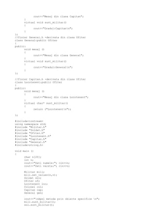 cout<<"Mesaj din clasa Capitan";
}
virtual void sunt_militar()
{
cout<<"Gradul:Capitann";
}
};
//fisier General.h -derivata din clasa Ofiter
class General:public Ofiter
{
public:
void mesaj ()
{
cout<<"Mesaj din clasa General";
}
virtual void sunt_militar()
{
cout<<"Gradul:Generaln";
}
};
//fisier Capitan.h -derivata din clasa Ofiter
class Locotenent:public Ofiter
{
public:
void mesaj ()
{
cout<<"Mesaj din clasa Locotenent";
}
virtual char* sunt_militar()
{
return ("Locotenentn");
}
};
#include<iostream>
using namespace std;
#include "Militar.h"
#include "Soldat.h"
#include "Ofiter.h"
#include "Locotenent.h"
#include "Capitan.h"
#include "General.h"
#include<string.h>
void main ()
{
char n[20];
int v;
cout<<"Dati numele:"; cin>>n;
cout<<"Dati varsta:"; cin>>v;
Militar mili;
mili.set_values(n,v);
Soldat sol;
Ofiter of;
Locotenent loc;
Colonel col;
Capitan cap;
General gen;
cout<<"nApel metoda prin obiecte specifice n";
mili.sunt_militar();
sol.sunt_militar();
 