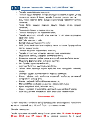 Виртуал Технологийн Тэнхим, Е-НЭЭЛТТЭЙ ИНСТИТУТ 
 Төслийг явцын байдлаар шинэчлэх; 
 Төслийг хурдан төлөвлөх, хийгдэх ажлуудын жагсаалтыг гаргах, улмаар төлөвлөгөөг оновчтой болгох, төслийн бодит цаг хугацааг тогтоох; 
 Хүн, техник хэрэгсэл болон бусад нөөцийн талаар мэдээллийг оруулж, төлөвлөх; 
 Төсөв болон зардлын мэдээлэл оруулж тооцох, хянах, нөөцийг төлөвлөх; 
 Төлөвлөгөөг богино хугацаанд өөрчлөх; 
 Төслийн талаар үнэн зөв мэдээллийг өгөх; 
 Төсвийг хэтрүүлэх, нөөцийг илүү ашиглах гэх мэт олон асуудлуудыг урьдчилан харах; 
 РЕRТ-ийн шинжилгээ хийх; 
 Earned value[Ашиг] шинжилгээ хийх; 
 WBS [Work Breakdown Structure]буюу ажлын шаталсан бүтцээр тайлан гаргах, зардлыг хянах; 
 Төслийн эрсдэлийг тодорхойлох, шинжлэх; 
 Төслийн асуудлуудыг илрүүлэх, шинжлэх, арга хэмжээ авах; 
 Мэдээллийг оруулах, засварлах ажиллагаа энгийн; 
 Календарь ашиглах, график гаргах, мэдээллийг олон хэлбэрээр харах; 
 Мэдээлэлд форматын олон хэлбэрийг ашиглах; 
 Янз бүрийн үзүүлэлтээр хайлт хийх; 
 Ажлуудыг бүлэглэх, шүүлт хийх, эрэмбэлэх; 
 Энгийн төсөл төдийгүй нарийн бүтэцтэй, багц төслүүдийг төлөвлөх, хянах; 
 Электрон шуудан ашиглан теслийн мэдээлэл солилцох; 
 Нэмэлт тайлбар хийх, холбогдох мэдээллийг холбоосын тусламжтай интернетийн сайтаар өгөх; 
 Гантын графикийг WEB-д GIFформатаар гаргах; 
 Microsoft Office-ийн бусад програмтай мэдээлэл солилцох; 
 Бусад програмаас зураг, объекгыг татах; 
 Ямар ч үед төрөл бүрийн тайлан, дэлгэцийн олон хэлбэрийг хэвлэх; 
 Ашиглахад энгийн, хялбар байх зэрэг олон талыг нэрлэж болно. 
Дасгал ажил №1 
“Онлайн програмын системийн загвар боловсруулах” ажлын ерөнхий төлөвлөгөөг хүснэгтэд үзүүлсний дагуу Microsoft Project програмаар үүсгэнэ. 
Төслийн танилцуулга: 
Онлайн програмын системийн загвар боловсруулах төсөл 2014 оны 04 сарын 08-аас 2014 оны 07 сарын 08-ны хооронд хэрэгжих ба 3 хүний  
