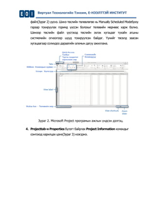 Виртуал Технологийн Тэнхим, Е-НЭЭЛТТЭЙ ИНСТИТУТ 
файл(Зураг 2) үүснэ. Шинэ төслийн төлөвлөгөө нь Manually Scheduled Modeбуюу гараар тохируулах горимд үүссэн болохыг төлөвийн мөрнөөс харж болно. Шинээр төслийн файл үүсгэхэд төслийн эхлэх хугацааг тухайн агшны систмемийн огноогоор шууд тохируулсан байдаг. Үүнийг төсөлд заасан хугацаагаар солихдоо дараагийн алхмын дагуу ажиллана. 
Зураг 2. Microsoft Project програмын ажлын үндсэн дэлгэц. 
4. Projecttab-н Properties бүлэгт байрлах Project Information командыг сонгоход харилцах цонх(Зураг 3) нээгдэнэ.  