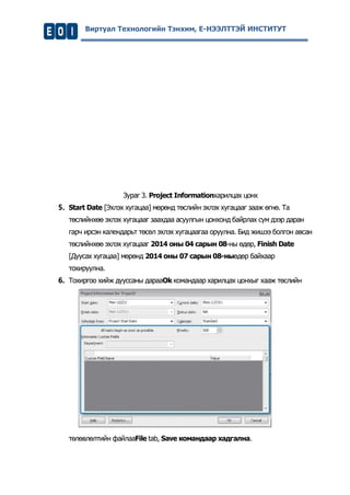 Виртуал Технологийн Тэнхим, Е-НЭЭЛТТЭЙ ИНСТИТУТ 
Зураг 3. Project Informationхарилцах цонх 
5. Start Date [Эхлэх хугацаа] мөрөнд төслийн эхлэх хугацааг зааж өгнө. Та төслийнхөө эхлэх хугацааг заахдаа асуулгын цонхонд байрлах сум дээр даран гарч ирсэн календарьт төсөл эхлэх хугацаагаа оруулна. Бид жишээ болгон авсан төслийнхөө эхлэх хугацааг 2014 оны 04 сарын 08-ны өдөр, Finish Date [Дуусах хугацаа] мөрөнд 2014 оны 07 сарын 08-ныөдөр байхаар тохируулна. 
6. Тохиргоо хийж дууссаны дарааOk командаар харилцах цонхыг хааж төслийн 
төлөвлөлтийн файлааFile tab, Save командаар хадгална. 
 