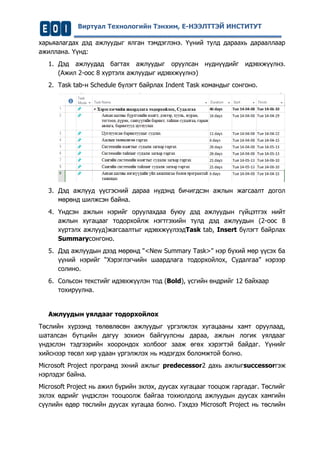 Виртуал Технологийн Тэнхим, Е-НЭЭЛТТЭЙ ИНСТИТУТ 
харьяалагдах дэд ажлуудыг ялган тэмдэглэнэ. Үүний тулд дараахь дарааллаар ажиллана. Үүнд: 
1. Дэд ажлуудад багтах ажлуудыг оруулсан нүднүүдийг идэвхжүүлнэ. (Ажил 2-оос 8 хүртэлх ажлуудыг идэвхжүүлнэ) 
2. Task tab-н Schedule бүлэгт байрлах Indent Task командыг сонгоно. 
3. Дэд ажлууд үүсгэсний дараа нүдэнд бичигдсэн ажлын жагсаалт догол мөрөнд шилжсэн байна. 
4. Үндсэн ажлын нэрийг оруулахдаа буюу дэд ажлуудын гүйцэтгэх нийт ажлын хугацааг тодорхойлж нэгтгэхийн тулд дэд ажлуудын (2-оос 8 хүртэлх ажлууд)жагсаалтыг идэвхжүүлээдTask tab, Insert бүлэгт байрлах Summaryсонгоно. 
5. Дэд ажлуудын дээд мөрөнд "<New Summary Task>" нэр бүхий мөр үүсэх ба үүний нэрийг “Хэрэглэгчийн шаардлага тодорхойлох, Судалгаа” нэрээр солино. 
6. Сольсон текстийг идэвхжүүлэн тод (Bold), үсгийн өндрийг 12 байхаар тохируулна. 
Ажлуудын уялдааг тодорхойлох 
Төслийн хүрээнд төлөвлөсөн ажлуудыг үргэлжлэх хугацааны хамт оруулаад, шаталсан бүтцийн дагуу зохион байгуулсны дараа, ажлын логик уялдааг үндэслэн тэдгээрийн хоорондох холбоог зааж өгөх хэрэгтэй байдаг. Үүнийг хийснээр төсөл хир удаан үргэлжлэх нь мэдэгдэх боломжтой болно. 
Microsoft Project програмд эхний ажлыг predecessor2 дахь ажлыгsuccessorгэж нэрлэдэг байна. 
Microsoft Project нь ажил бүрийн эхлэх, дуусах хугацааг тооцож гаргадаг. Төслийг эхлэх өдрийг үндэслэн тооцоолж байгаа тохиолдолд ажлуудын дуусах хамгийн сүүлийн өдөр төслийн дуусах хугацаа болно. Гэхдээ Microsoft Project нь төслийн  
