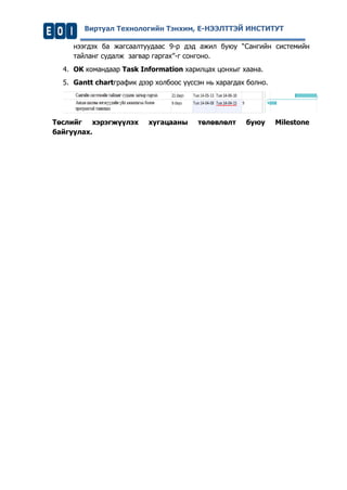 Виртуал Технологийн Тэнхим, Е-НЭЭЛТТЭЙ ИНСТИТУТ 
нээгдэх ба жагсаалтуудаас 9-р дэд ажил буюу “Сангийн системийн тайланг судалж загвар гаргах”-г сонгоно. 
4. OK командаар Task Information харилцах цонхыг хаана. 
5. Gantt chartграфик дээр холбоос үүссэн нь харагдах болно. 
Төслийг хэрэгжүүлэх хугацааны төлөвлөлт буюу Milestone байгуулах.  
