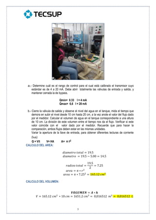 5
a.- Determine cuál es el rango de control para el cual está calibrado el transmisor cuyo
estándar es de 4 a 20 mA. Debe abrir totalmente las válvulas de entrada y salida, y
mantener cerrada la de bypass.
Qmin= 0.33 I = 4 mA
Qmax= 6,6 I = 20 mA
b.- Cierre la válvula de salida y observe el nivel del agua en el tanque, mida el tiempo que
demora en subir el nivel desde 10 cm hasta 20 cm, a la vez anote el valor del flujo dado
por el medidor. Calcular el volumen de agua en el tanque correspondiente a una altura
de 10 cm. La división de este volumen entre el tiempo nos da el flujo. Verificar si este
valor coincide con el valor dado por el medidor. Recuerde que para hacer la
comparación, ambos flujos deben estar en las mismas unidades.
Variar la apertura de la llave de entrada, para obtener diferentes lecturas de corriente
(ImA)
Q = V/t V= HA A= π r2
CALCULO DEL AREA:
𝑑𝑖𝑎𝑚𝑒𝑡𝑟𝑜 𝑡𝑜𝑡𝑎𝑙 = 19.5
𝑑𝑖𝑎𝑚𝑒𝑡𝑟𝑜 = 19.5 − 5.00 = 14.5
𝑟𝑎𝑑𝑖𝑜𝑜 𝑡𝑜𝑡𝑎𝑙 =
19.5
2
= 7.25
𝑎𝑟𝑒𝑎 = 𝜋 ∗ 𝑟2
𝑎𝑟𝑒𝑎 = 𝜋 ∗ 7.252
= 165.12 𝑐𝑚2
CALCULO DEL VOLUMEN:
𝑽𝑶𝑳𝑼𝑴𝑬𝑵 = 𝑨 ∗ 𝒉
𝑉 = 165.12 𝑐𝑚2
∗ 10 𝑐𝑚 = 1651.2 𝑐𝑚3
= 0,016512 𝑚3
= 0,016512 𝐿
 