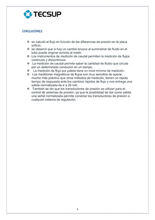 8
CONCLUSIONES
 se calculó el flujo en función de las diferencias de presión en la placa
orificio.
 se observó que si hay un cambio brusco al suministrar de fluido en el
tubo puede originar errores al medir.
 Los instrumentos de medición de caudal permiten la medición de flujos
continuos y discontinuos.
 La medición de caudal permite saber la cantidad de fluido que circula
por un determinado conductor en un tiempo.
 La medición de flujo por paleta tiene un nivel mínimo de medición.
 Los medidores magnéticos de flujos son muy sencillos de operar,
mucho más práctico que otros métodos de medición, tienen un rápido
tiempo de respuesta ante los cambios rápidos de flujo y nos entrega una
salida normalizada de 4 a 20 mA..
 También se dio que los transductores de presión se utilizan para el
control de sistemas de presión, ya que la posibilidad de dar como salida
una señal normalizada permite conectar los transductores de presión a
cualquier sistema de regulación.
 