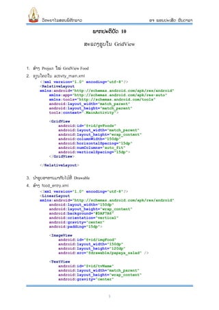 ວິທະຍາໄລສອນພິທັກລາວ ອຈ ພອນປະເສີດ ຜົນດາລາ
1
ພາກປະຕິບັດ 10
ສະແດງຮູບໃນ GridView
1. ສ້າງ Project ໃໝ່ GridView Food
2. ຂຽນໂຄດໃນ activity_main.xml
<?xml version="1.0" encoding="utf-8"?>
<RelativeLayout
xmlns:android="http://schemas.android.com/apk/res/android"
xmlns:app="http://schemas.android.com/apk/res-auto"
xmlns:tools="http://schemas.android.com/tools"
android:layout_width="match_parent"
android:layout_height="match_parent"
tools:context=".MainActivity">
<GridView
android:id="@+id/gvFoods"
android:layout_width="match_parent"
android:layout_height="wrap_content"
android:columnWidth="150dp"
android:horizontalSpacing="15dp"
android:numColumns="auto_fit"
android:verticalSpacing="15dp">
</GridView>
</RelativeLayout>
3. ນາຮູບອາຫານມາກ ັບໄວ້ທີ່ Drawable
4. ສ້າງ food_entry.xml
<?xml version="1.0" encoding="utf-8"?>
<LinearLayout
xmlns:android="http://schemas.android.com/apk/res/android"
android:layout_width="150dp"
android:layout_height="wrap_content"
android:background="#DAF7A6"
android:orientation="vertical"
android:gravity="center"
android:padding="15dp">
<ImageView
android:id="@+id/imgFood"
android:layout_width="150dp"
android:layout_height="120dp"
android:src="@drawable/papaya_salad" />
<TextView
android:id="@+id/tvName"
android:layout_width="match_parent"
android:layout_height="wrap_content"
android:gravity="center"
 